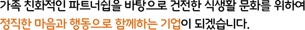 가족 친화적인 파트너쉽을 바탕으로 건전한 식생활 문화를 위하여 정직한 마음과 행동으로 함께하는 기업이 되겠습니다.